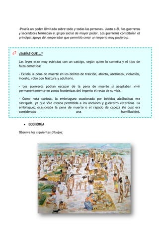 -Poseía un poder ilimitado sobre todo y todas las personas. Junto a él, los guerreros
y sacerdotes formaban el grupo social de mayor poder. Los guerreros constituían el
principal apoyo del emperador que permitió crear un imperio muy poderoso.

¿? ¿SABÍAS QUE...?
Las leyes eran muy estrictas con un castigo, según quien lo cometía y el tipo de
falta cometida:
- Existía la pena de muerte en los delitos de traición, aborto, asesinato, violación,
incesto, robo con fractura y adulterio.
- Los guerreros podían escapar de la pena de muerte si aceptaban vivir
permanentemente en zonas fronterizas del imperio el resto de su vida.
- Como nota curiosa, la embriaguez ocasionada por bebidas alcóholicas era
castigada, ya que sólo estaba permitida a los ancianos y guerreros veteranos. La
embriaguez ocasionaba la pena de muerte o el rapado de capeza (lo cual era
considerado
una
humillación).

ECONOMÍA
Observa los siguientes dibujos:

 