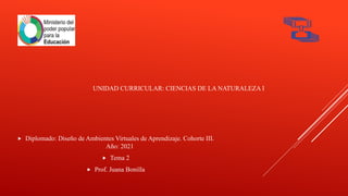 UNIDAD CURRICULAR: CIENCIAS DE LA NATURALEZA I
 Diplomado: Diseño de Ambientes Virtuales de Aprendizaje. Cohorte III.
Año: 2021
 Tema 2
 Prof. Juana Bonilla
 