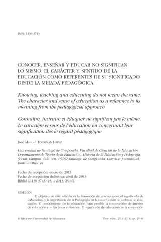 © Ediciones Universidad de Salamanca	 Teor. educ. 25, 1-2013, pp. 25-46
ISSN: 1130-3743
CONOCER, ENSEÑAR Y EDUCAR NO SIGNIFICAN
LO MISMO. EL CARÁCTER Y SENTIDO DE LA
EDUCACIÓN COMO REFERENTES DE SU SIGNIFICADO
DESDE LA MIRADA PEDAGÓGICA
Knowing, teaching and educating do not mean the same.
The character and sense of education as a reference to its
meaning from the pedagogical approach
Connaître, instruire et éduquer ne signifient pas le même.
Le caractère et sens de l’éducation en concernant leur
signification des le regard pédagogique
José Manuel Touriñán López
Universidad de Santiago de Compostela. Facultad de Ciencias de la Educación.
Departamento de Teoría de la Educación, Historia de la Educación y Pedagogía
Social. Campus Vida, s/n. 15782 Santiago de Compostela. Correo-e: josemanuel.
tourinan@usc.es
Fecha de recepción: enero de 2013
Fecha de aceptación definitiva: abril de 2013
Biblid [(1130-3743) 25, 1-2013, 25-46]
RESUMEN
El objetivo de este artículo es la formación de criterio sobre el significado de
«educación» y la importancia de la Pedagogía en la construcción de ámbitos de edu-
cación. El conocimiento de la educación hace posible la construcción de ámbitos
de educación con las áreas culturales. El significado de educación es la conjunción
 