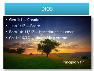 DIOS
• Gen 1:1…. Creador
• Juan 1:12…. Padre
• Rom 14: 11/12…. Hacedor de las cosas
• Col 1: 16/17…. Inmutable y eterno
Principio y fin
 