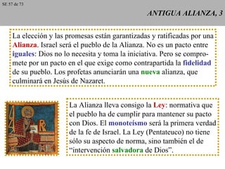 ANTIGUA ALIANZA, 3 La elección y las promesas están garantizadas y ratificadas por una Alianza . Israel será el pueblo de la Alianza. No es un pacto entre iguales : Dios no lo necesita y toma la iniciativa. Pero se compro- mete por un pacto en el que exige como contrapartida la  fidelidad de su pueblo. Los profetas anunciarán una  nueva  alianza, que culminará en Jesús de Nazaret. La Alianza lleva consigo la  Ley : normativa que el pueblo ha de cumplir para mantener su pacto con Dios. El  monoteísmo  será la primera verdad de la fe de Israel. La Ley (Pentateuco) no tiene sólo su aspecto de norma, sino también el de “ intervención  salvadora  de Dios”. SE 57 de 73 
