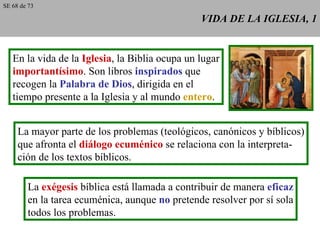 VIDA DE LA IGLESIA, 1 En la vida de la  Iglesia , la Biblia ocupa un lugar importantísimo . Son libros  inspirados  que recogen la  Palabra de Dios , dirigida en el tiempo presente a la Iglesia y al mundo  entero . La mayor parte de los problemas (teológicos, canónicos y bíblicos) que afronta el  diálogo ecuménico  se relaciona con la interpreta- ción de los textos bíblicos. La  exégesis  bíblica está llamada a contribuir de manera  eficaz en la tarea ecuménica, aunque  no  pretende resolver por sí sola todos los problemas. SE 68 de 73 