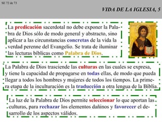 VIDA DE LA IGLESIA, 5 La  predicación  sacerdotal no debe exponer la Pala- bra de Dios sólo de modo general y abstracto, sino aplicar a las circunstancias  concretas  de la vida la verdad perenne del Evangelio. Se trata de iluminar las lecturas bíblicas como  Palabra de Dios . La Palabra de Dios trasciende las  culturas  en las cuales se expresa, y tiene la capacidad de propagarse en  todas  ellas, de modo que pueda llegar a todos los hombres y mujeres de todos los tiempos. La prime- ra etapa de la inculturación es la  traducción  a otra lengua de la Biblia. La luz de la Palabra de Dios permite  seleccionar  lo que aportan las culturas, para  rechazar  los elementos dañinos y  favorecer  el de- sarrollo de los aspectos válidos. SE 72 de 73 