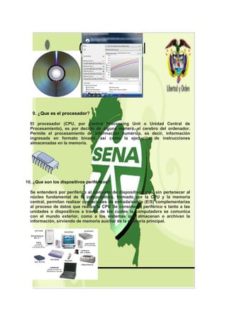 9. ¿Que es el procesador?

  El procesador (CPU, por Central Processing Unit o Unidad Central de
  Procesamiento), es por decirlo de alguna manera, el cerebro del ordenador.
  Permite el procesamiento de información numérica, es decir, información
  ingresada en formato binario, así como la ejecución de instrucciones
  almacenadas en la memoria.




10. ¿Que son los dispositivos periféricos?

  Se entenderá por periférico al conjunto de dispositivos que, sin pertenecer al
  núcleo fundamental de la computadora, formado por la CPU y la memoria
  central, permitan realizar operaciones de entrada/salida (E/S) complementarias
  al proceso de datos que realiza la CPU Se consideran periférico s tanto a las
  unidades o dispositivos a través de los cuales la computadora se comunica
  con el mundo exterior, como a los sistemas que almacenan o archivan la
  información, sirviendo de memoria auxiliar de la memoria principal.
 