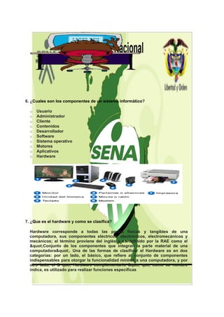 6. ¿Cuales son los componentes de un sistema informático?

  o   Usuario
  o   Administrador
  o   Cliente
  o   Contenidos
  o   Desarrollador
  o   Software
  o   Sistema operativo
  o   Motores
  o   Aplicativos
  o   Hardware




7. ¿Que es el hardware y como se clasifica?

  Hardware corresponde a todas las partes físicas y tangibles de una
  computadora, sus componentes eléctricos, electrónicos, electromecánicos y
  mecánicos; el término proviene del inglés y es definido por la RAE como el
  "Conjunto de los componentes que integran la parte material de una
  computadora". Una de las formas de clasificar el Hardware es en dos
  categorías: por un lado, el básico, que refiere al conjunto de componentes
  indispensables para otorgar la funcionalidad mínima a una computadora, y por
  otro lado, el & quo; Hardware complementario &quo; que, como su nombre
  indica, es utilizado para realizar funciones específicas
 