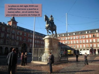 La plaza es del siglo XVIII con edificios barrocos y puertas a nueve calles , en el centro hay una estatua ecuestre de Felipe III  