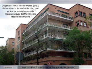 Aquí residió el Premio Nobel de literatura Pablo Neruda. Llegamos a la Casa de las Flores  (1932) del arquitecto Secundino Zuazo ,  que es uno de los conjuntos más representativos del Movimiento Moderno en Madrid Foto de internet 