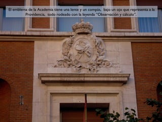 El emblema de la Academia tiene una lente y un compás, bajo un ojo que representa a la
El emblema de la Academia tiene una lente y un compás, bajo un ojo que representa a la
Providencia, todo rodeado con la leyenda “Observación y cálculo”.
Providencia, todo rodeado con la leyenda “Observación y cálculo”.

 