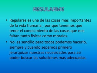 • Regularse es una de las cosas mas importantes
de la vida humana , por que tenemos que
tener el conocimiento de las cosas que nos
faltan tanto físicas como morales.
• No es sencillo pero todos podemos hacerlo,
siempre y cuando sepamos primero
jerarquizar nuestras necesidades para así
poder buscar las soluciones mas adecuadas.
 