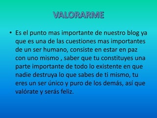 • Es el punto mas importante de nuestro blog ya
que es una de las cuestiones mas importantes
de un ser humano, consiste en estar en paz
con uno mismo , saber que tu constituyes una
parte importante de todo lo existente en que
nadie destruya lo que sabes de ti mismo, tu
eres un ser único y puro de los demás, así que
valórate y serás feliz.
 