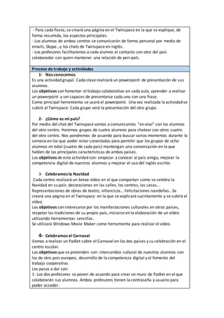 - Para cada fiesta, se creará una página en el Twinspace en la que se explique, de
forma resumida, los aspectos principales.
- Los alumnos de ambos centros se comunicarán de forma personal por medio de
emails, Skype…y los chats de Twinspace en inglés.
- Los profesores facilitaremos a cada alumno el contacto con otro del país
colaborador con quien mantener una relación de pen-pals.
Proceso de trabajo y actividades
1- Nos conocemos
Es una actividad grupal. Cada clase realizará un powerpoint de presentación de sus
alumnos.
Los objetivos son fomentar el trabajo colaborativo en cada aula, aprender a realizar
un powerpoint y ser capaces de presentarse cada uno con una frase.
Como principal herramienta se usará el powerpoint. Una vez realizada la actividad se
subirá al Twinspace. Cada grupo verá la presentación del otro grupo.
2- ¿Cómo es mi país?
Por medio del chat del Twinspace vamos a comunicarnos “en vivo” con los alumnos
del otro centro. Haremos grupos de cuatro alumnos para chatear con otros cuatro
del otro centro. Nos pondremos de acuerdo para buscar varios momentos durante la
semana en los que poder estar conectados para permitir que los grupos de ocho
alumnos en total (cuatro de cada país) mantengan una conversación en la que
hablen de las principales características de ambos países.
Los objetivos de esta actividad son: empezar a conocer al país amigo, mejorar la
competencia digital de nuestros alumnos y mejorar el uso del inglés escrito.
3- Celebramos la Navidad
Cada centro realizará un breve vídeo en el que compartan como se celebra la
Navidad en su país: decoraciones en las calles, los centros, las casas…
Representaciones de obras de teatro, villancicos… Felicitaciones navideñas…Se
creará una página en el Twinspace en la que se explicará sucintamente y se subirá el
vídeo.
Los objetivos son interesarse por las manifestaciones culturales en otros países,
respetar las tradiciones de su propio país, iniciarse en la elaboración de un vídeo
utilizando herramientas sencillas.
Se utilizará Windows Movie Maker como herramienta para realizar el vídeo.
4- Celebramos el Carnaval
Vamos a realizar un Padlet sobre el Carnaval en los dos países y su celebración en el
centro escolar.
Los objetivos que se pretenden son: intercambio cultural de nuestros alumnos con
los de otro país europeo, desarrollo de la competencia digital y el fomento del
trabajo cooperativo.
Los pasos a dar son:
1- Los dos profesores se ponen de acuerdo para crear un muro de Padlet en el que
colaborarán sus alumnos. Ambos profesores tienen la contraseña y usuario para
poder acceder.
 