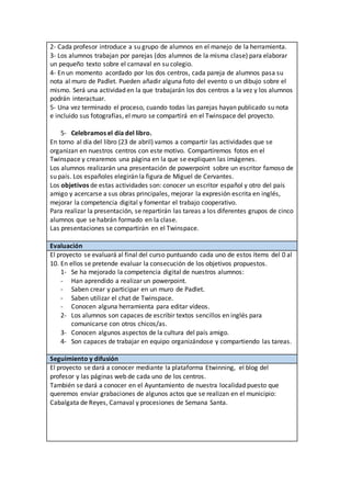 2- Cada profesor introduce a su grupo de alumnos en el manejo de la herramienta.
3- Los alumnos trabajan por parejas (dos alumnos de la misma clase) para elaborar
un pequeño texto sobre el carnaval en su colegio.
4- En un momento acordado por los dos centros, cada pareja de alumnos pasa su
nota al muro de Padlet. Pueden añadir alguna foto del evento o un dibujo sobre el
mismo. Será una actividad en la que trabajarán los dos centros a la vez y los alumnos
podrán interactuar.
5- Una vez terminado el proceso, cuando todas las parejas hayan publicado su nota
e incluido sus fotografías, el muro se compartirá en el Twinspace del proyecto.
5- Celebramos el día del libro.
En torno al día del libro (23 de abril) vamos a compartir las actividades que se
organizan en nuestros centros con este motivo. Compartiremos fotos en el
Twinspace y crearemos una página en la que se expliquen las imágenes.
Los alumnos realizarán una presentación de powerpoint sobre un escritor famoso de
su país. Los españoles elegirán la figura de Miguel de Cervantes.
Los objetivos de estas actividades son: conocer un escritor español y otro del país
amigo y acercarse a sus obras principales, mejorar la expresión escrita en inglés,
mejorar la competencia digital y fomentar el trabajo cooperativo.
Para realizar la presentación, se repartirán las tareas a los diferentes grupos de cinco
alumnos que se habrán formado en la clase.
Las presentaciones se compartirán en el Twinspace.
Evaluación
El proyecto se evaluará al final del curso puntuando cada uno de estos ítems del 0 al
10. En ellos se pretende evaluar la consecución de los objetivos propuestos.
1- Se ha mejorado la competencia digital de nuestros alumnos:
- Han aprendido a realizar un powerpoint.
- Saben crear y participar en un muro de Padlet.
- Saben utilizar el chat de Twinspace.
- Conocen alguna herramienta para editar vídeos.
2- Los alumnos son capaces de escribir textos sencillos en inglés para
comunicarse con otros chicos/as.
3- Conocen algunos aspectos de la cultura del país amigo.
4- Son capaces de trabajar en equipo organizándose y compartiendo las tareas.
Seguimiento y difusión
El proyecto se dará a conocer mediante la plataforma Etwinning, el blog del
profesor y las páginas web de cada uno de los centros.
También se dará a conocer en el Ayuntamiento de nuestra localidad puesto que
queremos enviar grabaciones de algunos actos que se realizan en el municipio:
Cabalgata de Reyes, Carnaval y procesiones de Semana Santa.
 