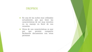 DROPBOX
 Es una de las nubes mas utilizadas
actualmente, por que tiene las
características de ser muy intuitivo
en su manejo en favor de sus
usuarios.
 Otros de sus características es que
por que permite compartir
fácilmente documentos con otras
personas
 