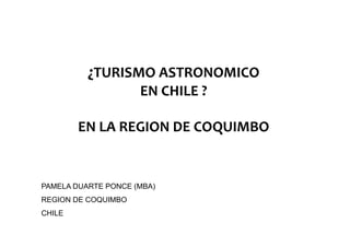 ¿TURISMO ASTRONOMICO
                 O     O O   O
                     EN CHILE ?

        EN LA REGION DE COQUIMBO


PAMELA DUARTE PONCE (MBA)
REGION DE COQUIMBO
CHILE
 