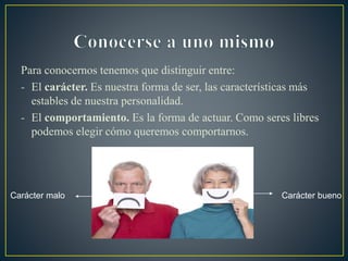 Para conocernos tenemos que distinguir entre:
- El carácter. Es nuestra forma de ser, las características más
estables de nuestra personalidad.
- El comportamiento. Es la forma de actuar. Como seres libres
podemos elegir cómo queremos comportarnos.
Carácter malo Carácter bueno
 