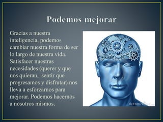 Gracias a nuestra
inteligencia, podemos
cambiar nuestra forma de ser
lo largo de nuestra vida.
Satisfacer nuestras
necesidades (querer y que
nos quieran, sentir que
progresamos y disfrutar) nos
lleva a esforzarnos para
mejorar. Podemos hacernos
a nosotros mismos.
 