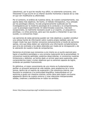 (alexitimia), por lo que les resulta muy difícil, no solamente conocerse, sino
interpretar lo que ocurre en su interior durante momentos o épocas de su vida
en que ven modificarse su afectividad.
Por el contrario, el análisis de nuestras obras, de nuestro comportamiento, nos
aporta datos más objetivos. De hecho, el método introspectivo, muy utilizado
por los psicólogos clásicos, ha sido progresivamente sustituido por los
investigadores por la moderna psicología de la conducta y el comportamiento,
y por la psicología experimental. En determinadas ocasiones, más bien
excepcionales, es realmente necesario acudir a un experto, un psiquiatra o
psicólogo, o a otras personas, para que nos ayuden a interpretar lo que nos
sucede, o a conocernos mejor.
Las opiniones de estas personas pueden ser más objetivas y pueden constituir
una valiosa fuente de información sobre nuestra propia realidad; pero de
ningún modo hay que intentar conocerse exclusivamente a través de opiniones
ajenas, sino que éstas deben ser solamente una información complementaria
que sirva de contraste a los datos obtenidos por medio de la introspección y de
la valoración de nuestro modo de comportarnos.
Decíamos al principio que conocerse a uno mismo es un punto esencial para
lograr el equilibrio psicológico y una correcta maduración de la personalidad. Si
conocemos nuestras aptitudes, podemos desarrollarlas; si conocemos nuestras
limitaciones y defectos, ya hemos dado un primer paso para superarlas, para
comprendernos mejor y evitar objetivos que no seremos capaces de lograr,
evitando así posibles frustraciones.
En definitiva, el mejor conocimiento de uno mismo es fundamental para
perfilar un proyecto personal de vida realista, para aceptarnos tal y como
somos, dentro de un espíritu de superación y de coherencia interna, que
favorece la constancia y la continuidad biográfica, traduciéndose en un
sentirnos a gusto con nosotros mismos, punto clave para lograr una buena
adaptación dentro de nuestro entorno y unas relaciones interpersonales
sólidas, creativas y satisfactorias en todos los sentidos.
Anexo: http://www.proyectopv.org/2-verdad/conocerseaunompsiq.htm
 