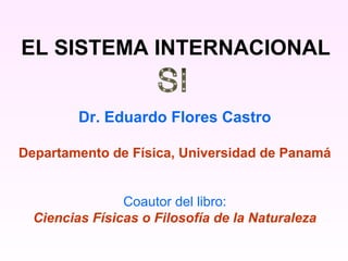 EL SISTEMA INTERNACIONAL


         Dr. Eduardo Flores Castro

Departamento de Física, Universidad de Panamá


                Coautor del libro:
  Ciencias Físicas o Filosofía de la Naturaleza
 