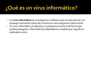    Un virus informático es un programa o software que se auto ejecuta y se
    propaga insertando copias de sí mismo en otro programa o documento.
   Un virus informático se adjunta a un programa o archivo de forma que
    pueda propagarse, infectando los ordenadores a medida que viaja de un
    ordenador a otro.
 