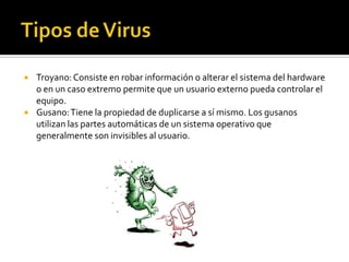    Troyano: Consiste en robar información o alterar el sistema del hardware
    o en un caso extremo permite que un usuario externo pueda controlar el
    equipo.
   Gusano: Tiene la propiedad de duplicarse a sí mismo. Los gusanos
    utilizan las partes automáticas de un sistema operativo que
    generalmente son invisibles al usuario.
 