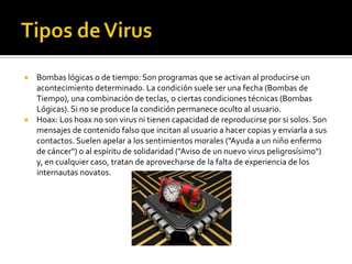  Bombas lógicas o de tiempo: Son programas que se activan al producirse un
  acontecimiento determinado. La condición suele ser una fecha (Bombas de
  Tiempo), una combinación de teclas, o ciertas condiciones técnicas (Bombas
  Lógicas). Si no se produce la condición permanece oculto al usuario.
 Hoax: Los hoax no son virus ni tienen capacidad de reproducirse por si solos. Son
  mensajes de contenido falso que incitan al usuario a hacer copias y enviarla a sus
  contactos. Suelen apelar a los sentimientos morales ("Ayuda a un niño enfermo
  de cáncer") o al espíritu de solidaridad ("Aviso de un nuevo virus peligrosísimo")
  y, en cualquier caso, tratan de aprovecharse de la falta de experiencia de los
  internautas novatos.
 