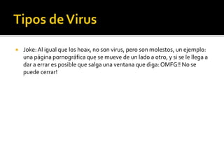    Joke: Al igual que los hoax, no son virus, pero son molestos, un ejemplo:
    una página pornográfica que se mueve de un lado a otro, y si se le llega a
    dar a errar es posible que salga una ventana que diga: OMFG!! No se
    puede cerrar!
 