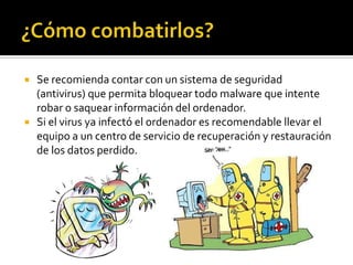    Se recomienda contar con un sistema de seguridad
    (antivirus) que permita bloquear todo malware que intente
    robar o saquear información del ordenador.
   Si el virus ya infectó el ordenador es recomendable llevar el
    equipo a un centro de servicio de recuperación y restauración
    de los datos perdido.
 
