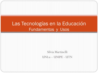 Las Tecnologías en la Educación
Fundamentos y Usos

Silvia Martinelli
UNLu – UNIPE - UTN

 