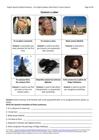 English-Spanish Helpful Handouts – For English Speakers Who Want To Learn Spanish                                                          Page 1 of 9

                                                             Conocer y saber




             Es un placer conocerlo.                         Yo conozco a Sara.                           Betty conoce Madrid.

           Conocer is used when you                     Conocer is used to say that                      Conocer is used with a
           meet someone for the first                  you know or are acquainted                              location.
                     time.                                   with someone.




                 Yo conozco París.                   Alejandro conoce las cámaras                    Anita conoce los cuadros de
                 No conozco París.                             digitales.                                 Diego Velázquez.

           Conocer is used to say that               Conocer is used to talk about                    Conocer is used to say that
             you have or have not                    being familiar, or acquainted,                   you recognize something.
                visited a place.                            with something.


Conocer means to know, to be familiar with, to be acquainted with, or to recognize persons, places, or
things.
Write the Spanish translation of these sentences.
1. It’s a pleasure to meet you. ______________________________________________________________
2. I know Sara. __________________________________________________________________________
3. Betty knows Madrid. ___________________________________________________________________
4. I’ve been to Paris. _____________________________________________________________________
5. Alejandro is familiar with digital cameras. __________________________________________________
6. Anita recognizes the paintings of Diego Velázquez. __________________________________________
Free Handout – http://sites.google.com/site/englishspanishhelpfulhandouts Photos: www.flickr.com (Creative commons License) My Tudut, Michael Sarver,
Nney, Unlisrted Sightings, aleonmail, AJamison, Paulo J.S. Ferraz, jamesjustin, deflam, austinhk, Guide Gunnar-Artic Norway, bamalibrarylady, Zellaby,
Laura4Smith, Steve Appleton Official, Lon&Queta, Jason Pier in DC, LatinaPower2009, CharlesFred
 