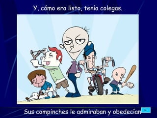 Y, cómo era listo, tenía colegas.   Sus compinches  le admiraban y obedecían 