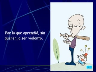 Por lo que aprendió, sin querer, a ser violento.   