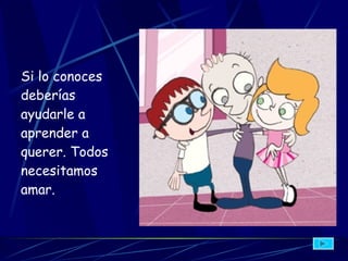 Si lo conoces deberías ayudarle a aprender a querer. Todos necesitamos amar.   