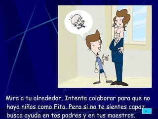 Mira a tu alrededor. Intenta colaborar para que no haya niños como Fito. Pero si no te sientes capaz, busca ayuda en tos padres y en tus maestros.   