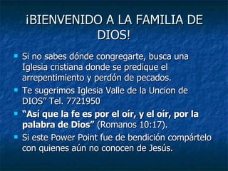 ¡BIENVENIDO A LA FAMILIA DE DIOS! Si no sabes dónde congregarte, busca una Iglesia cristiana donde se predique el arrepentimiento y perdón de pecados. Te sugerimos Iglesia Valle de la Uncion de DIOS” Tel. 7721950 “ Así que la fe es por el oír, y el oír, por la palabra de Dios”  (Romanos 10:17). Si este Power Point fue de bendición compártelo con quienes aún no conocen de Jesús. 