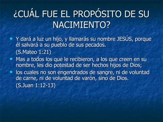 ¿CUÁL FUE EL PROPÓSITO DE SU NACIMIENTO? Y dará a luz un hijo, y llamarás su nombre JESÚS, porque él salvará a su pueblo de sus pecados. (S.Mateo 1:21) Mas a todos los que le recibieron, a los que creen en su nombre, les dio potestad de ser hechos hijos de Dios; los cuales no son engendrados de sangre, ni de voluntad de carne, ni de voluntad de varón, sino de Dios. (S.Juan 1:12-13) 