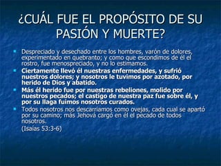 ¿CUÁL FUE EL PROPÓSITO DE SU PASIÓN Y MUERTE? Despreciado y desechado entre los hombres, varón de dolores, experimentado en quebranto; y como que escondimos de él el rostro, fue menospreciado, y no lo estimamos. Ciertamente llevó él nuestras enfermedades, y sufrió nuestros dolores; y nosotros le tuvimos por azotado, por herido de Dios y abatido. Más él herido fue por nuestras rebeliones, molido por nuestros pecados; el castigo de nuestra paz fue sobre él, y por su llaga fuimos nosotros curados. Todos nosotros nos descarriamos como ovejas, cada cual se apartó por su camino; más Jehová cargó en él el pecado de todos nosotros. (Isaías 53:3-6) 