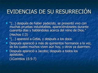 EVIDENCIAS DE SU RESURRECIÓN “ (…) después de haber padecido, se presentó vivo con muchas pruebas indubitables, apareciéndoseles durante cuarenta días y hablándoles acerca del reino de Dios.” (Hechos 1:3) “ (…) apareció a Cefas, y después a los doce. Después apareció a más de quinientos hermanos a la vez, de los cuales muchos viven aún hoy, y otros ya duermen. Después apareció a Jacobo; después a todos los apóstoles. (1Corintios 15:5-7) 