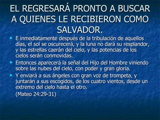 EL REGRESARÁ PRONTO A BUSCAR A QUIENES LE RECIBIERON COMO SALVADOR. E inmediatamente después de la tribulación de aquellos días, el sol se oscurecerá, y la luna no dará su resplandor, y las estrellas caerán del cielo, y las potencias de los cielos serán conmovidas. Entonces aparecerá la señal del Hijo del Hombre viniendo sobre las nubes del cielo, con poder y gran gloria. Y enviará a sus ángeles con gran voz de trompeta, y juntarán a sus escogidos, de los cuatro vientos, desde un extremo del cielo hasta el otro. (Mateo 24:29-31) 