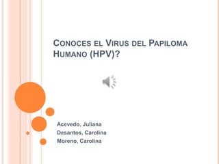 CONOCES EL VIRUS DEL PAPILOMA
HUMANO (HPV)?
Acevedo, Juliana
Desantos, Carolina
Moreno, Carolina
 