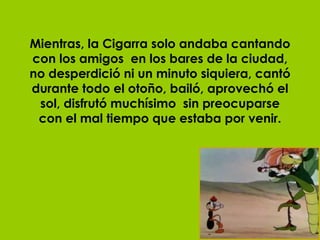Mientras, la Cigarra solo andaba cantando con los amigos  en los bares de la ciudad, no desperdició ni un minuto siquiera, cantó durante todo el otoño, bailó, aprovechó el sol, disfrutó muchísimo  sin preocuparse con el mal tiempo que estaba por venir. 
