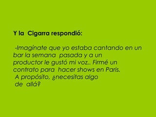 Y la  Cigarra respondió:  - Imagínate que yo estaba cantando en un bar la semana  pasada y a un productor le gustó mi voz.. Firmé un contrato para  hacer shows en Paris.  A propósito, ¿necesitas algo  de  allá? 