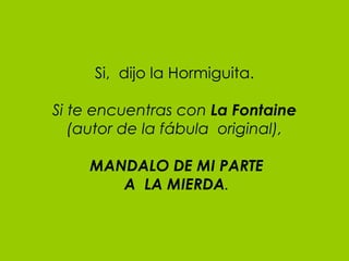 Si,  dijo la Hormiguita. Si te encuentras con  La Fontaine (autor de la fábula  original),   MANDALO DE MI PARTE  A  LA MIERDA . 