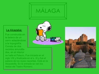 se halla el Palacio. Fue iniciada en el siglo VIII y finalizada en el s. XI y fue el palacio de los reyes nazaritas. Está en la Alcazabilla. En la entrada se ven los restos del Teatro Romano.  Fue construida en la ladera de un  cerro adaptándose  a la topografía.  Consta de dos recintos amuralla- dos, en el interior La Alcazaba: MÁLAGA 
