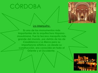 CÓRDOBA La Mezquita:  Es uno de los monumentos más importantes de la arquitectura hispano-musulmana. Fue la tercera mezquita más grande del mundo, por detrás de las de Casablanca y La Meca pero su importancia artística, ya desde su construcción, era conocida en todo el Oriente y el Occidente.  