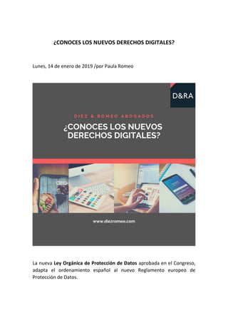 ¿CONOCES LOS NUEVOS DERECHOS DIGITALES?
Lunes, 14 de enero de 2019 /por Paula Romeo
La nueva Ley Orgánica de Protección de Datos aprobada en el Congreso,
adapta el ordenamiento español al nuevo Reglamento europeo de
Protección de Datos.
 