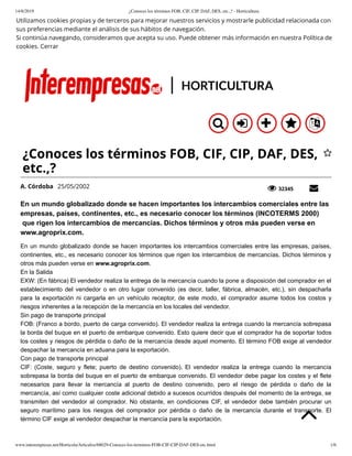 14/8/2019 ¿Conoces los términos FOB, CIF, CIP, DAF, DES, etc.,? - Horticultura
www.interempresas.net/Horticola/Articulos/68029-Conoces-los-terminos-FOB-CIF-CIP-DAF-DES-etc.html 1/6
A. Córdoba 25/05/2002 32345
Utilizamos cookies propias y de terceros para mejorar nuestros servicios y mostrarle publicidad relacionada con
sus preferencias mediante el análisis de sus hábitos de navegación.
Si continúa navegando, consideramos que acepta su uso. Puede obtener más información en nuestra Política de
cookies. Cerrar
HORTICULTURA
En un mundo globalizado donde se hacen importantes los intercambios comerciales entre las
empresas, países, continentes, etc., es necesario conocer los términos (INCOTERMS 2000)
que rigen los intercambios de mercancías. Dichos términos y otros más pueden verse en
www.agroprix.com.
En un mundo globalizado donde se hacen importantes los intercambios comerciales entre las empresas, países,
continentes, etc., es necesario conocer los términos que rigen los intercambios de mercancías. Dichos términos y
otros más pueden verse en www.agroprix.com.
En la Salida
EXW: (En fábrica) El vendedor realiza la entrega de la mercancía cuando la pone a disposición del comprador en el
establecimiento del vendedor o en otro lugar convenido (es decir, taller, fábrica, almacén, etc.), sin despacharla
para la exportación ni cargarla en un vehículo receptor, de este modo, el comprador asume todos los costos y
riesgos inherentes a la recepción de la mercancía en los locales del vendedor.
Sin pago de transporte principal
FOB: (Franco a bordo, puerto de carga convenido). El vendedor realiza la entrega cuando la mercancía sobrepasa
la borda del buque en el puerto de embarque convenido. Esto quiere decir que el comprador ha de soportar todos
los costes y riesgos de pérdida o daño de la mercancía desde aquel momento. El término FOB exige al vendedor
despachar la mercancía en aduana para la exportación.
Con pago de transporte principal
CIF: (Coste, seguro y flete; puerto de destino convenido). El vendedor realiza la entrega cuando la mercancía
sobrepasa la borda del buque en el puerto de embarque convenido. El vendedor debe pagar los costes y el flete
necesarios para llevar la mercancía al puerto de destino convenido, pero el riesgo de pérdida o daño de la
mercancía, así como cualquier coste adicional debido a sucesos ocurridos después del momento de la entrega, se
transmiten del vendedor al comprador. No obstante, en condiciones CIF, el vendedor debe también procurar un
seguro marítimo para los riesgos del comprador por pérdida o daño de la mercancía durante el transporte. El
término CIF exige al vendedor despachar la mercancía para la exportación.
 £ } ! ơ
¿Conoces los términos FOB, CIF, CIP, DAF, DES,
etc.,?

„ â
Ć
 