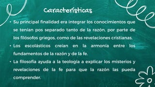 Características
• Su principal finalidad era integrar los conocimientos que
se tenían pos separado tanto de la razón, por parte de
los filósofos griegos, como de las revelaciones cristianas.
• Los escolásticos creían en la armonía entre los
fundamentos de la razón y de la fe.
• La filosofía ayuda a la teología a explicar los misterios y
revelaciones de la fe para que la razón las pueda
comprender.
 