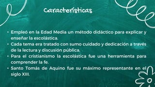 Características
• Empleó en la Edad Media un método didáctico para explicar y
enseñar la escolástica.
• Cada tema era tratado con sumo cuidado y dedicación a través
de la lectura y discusión pública.
• Para el cristianismo la escolástica fue una herramienta para
comprender la fe.
• Santo Tomás de Aquino fue su máximo representante en el
siglo XIII.
 