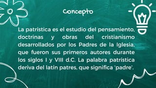 La patrística es el estudio del pensamiento,
doctrinas y obras del cristianismo
desarrollados por los Padres de la Iglesia,
que fueron sus primeros autores durante
los siglos I y VIII d.C. La palabra patrística
deriva del latín patres, que significa ‘padre’.
Concepto
 