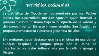 Patrística occidental
La patrística de Occidente, representada por los Padres
latinos, fue desarrollada por San Agustín, quien formuló la
primera filosofía cristiana bajo la búsqueda de la verdad y
del conocimiento. En este mismo sentido, San Agustín se
propuso demostrar la existencia y esencia de Dios.
Sin embargo, cabe destacar que la patrística de occidente,
aunque desplazó la lengua griega por la latina, se
caracterizó por estar influenciada por la cultura griega y
Platón.
 